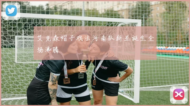 艾克森帽子戏法河南队新王诞生全场沸腾