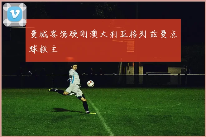 曼城客场硬刚澳大利亚格列兹曼点球救主