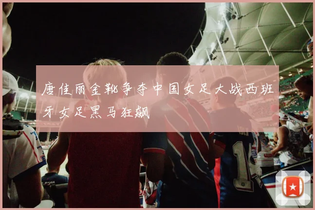 唐佳丽金靴争夺中国女足大战西班牙女足黑马狂飙