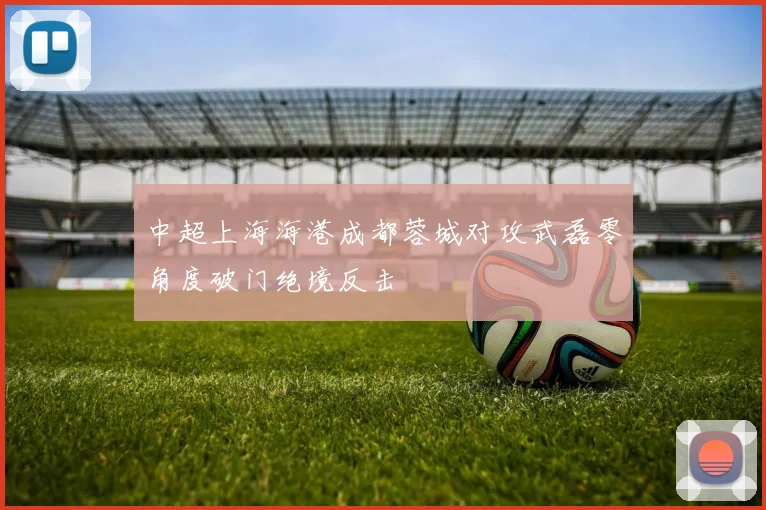 中超上海海港成都蓉城对攻武磊零角度破门绝境反击