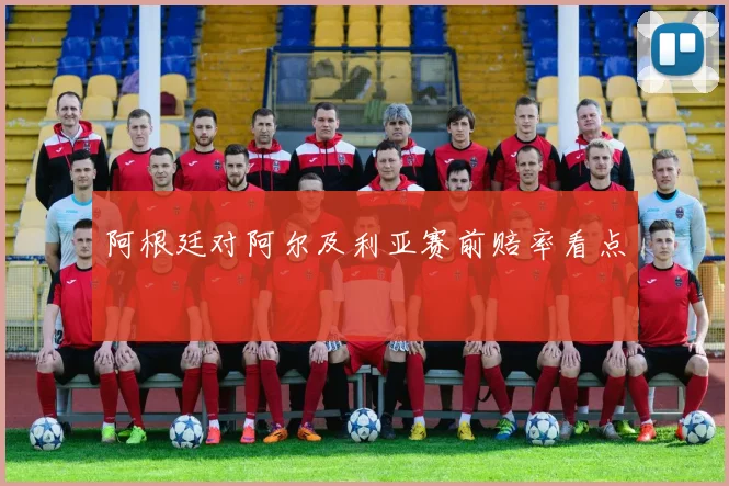 阿根廷对阿尔及利亚赛前赔率看点