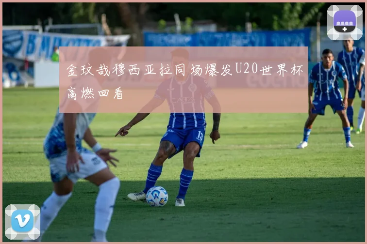 金玟哉穆西亚拉同场爆发U20世界杯高燃回看