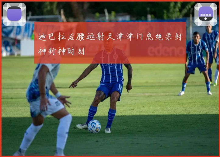 迪巴拉后腰远射天津津门虎绝杀封神封神时刻