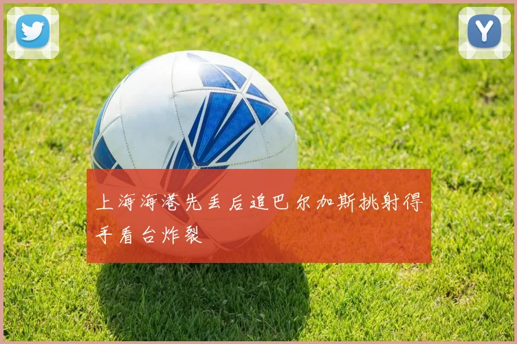 上海海港先丢后追巴尔加斯挑射得手看台炸裂