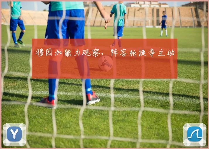 穆因加能力观察，阵容轮换争主动