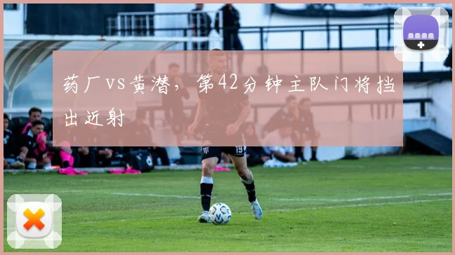 药厂vs黄潜，第42分钟主队门将挡出近射