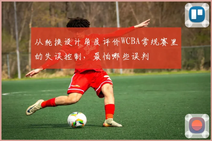 从轮换设计角度评价WCBA常规赛里的失误控制，最怕哪些误判