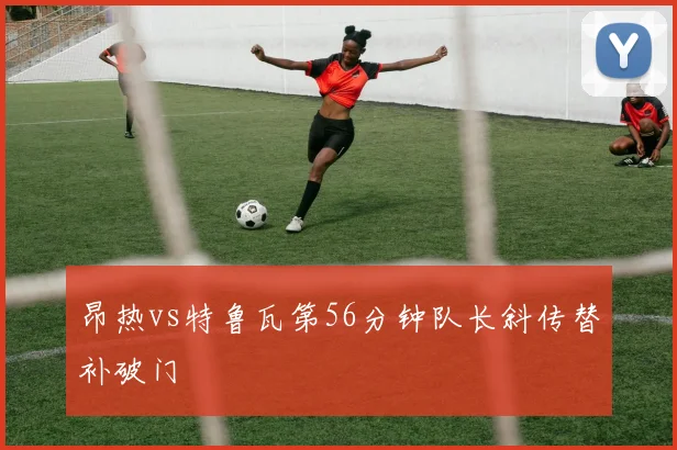 昂热vs特鲁瓦第56分钟队长斜传替补破门