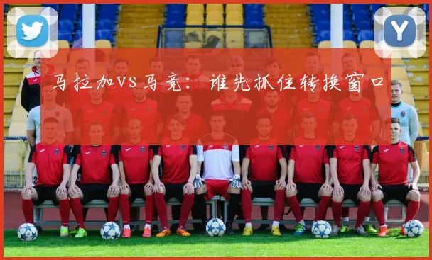马拉加vs马竞:谁先抓住转换窗口